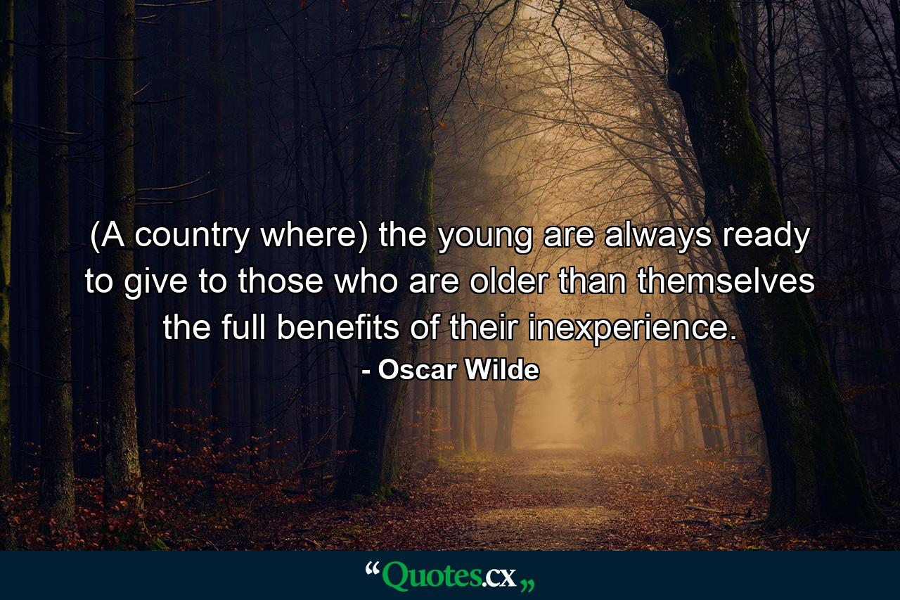 (A country where) the young are always ready to give to those who are older than themselves the full benefits of their inexperience. - Quote by Oscar Wilde