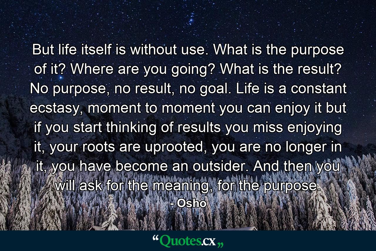 But life itself is without use. What is the purpose of it? Where are you going? What is the result? No purpose, no result, no goal. Life is a constant ecstasy, moment to moment you can enjoy it but if you start thinking of results you miss enjoying it, your roots are uprooted, you are no longer in it, you have become an outsider. And then you will ask for the meaning, for the purpose. - Quote by Osho