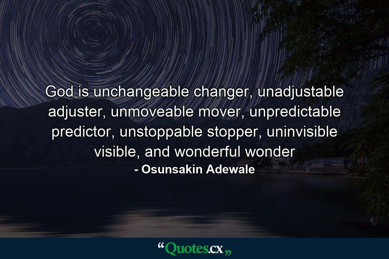 God is unchangeable changer, unadjustable adjuster, unmoveable mover, unpredictable predictor, unstoppable stopper, uninvisible visible, and wonderful wonder - Quote by Osunsakin Adewale