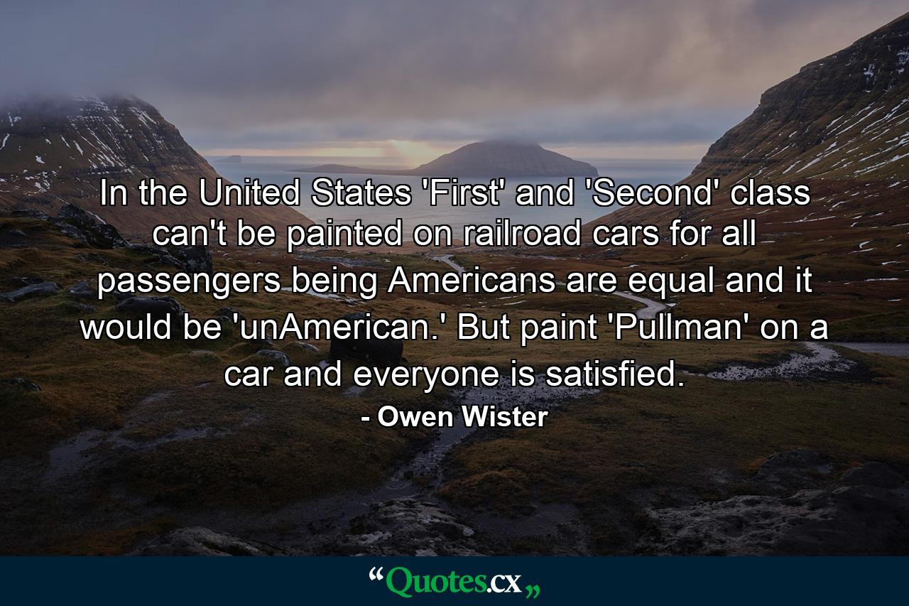 In the United States 'First' and 'Second' class can't be painted on railroad cars  for all passengers  being Americans  are equal and it would be 'unAmerican.' But paint 'Pullman' on a car and everyone is satisfied. - Quote by Owen Wister