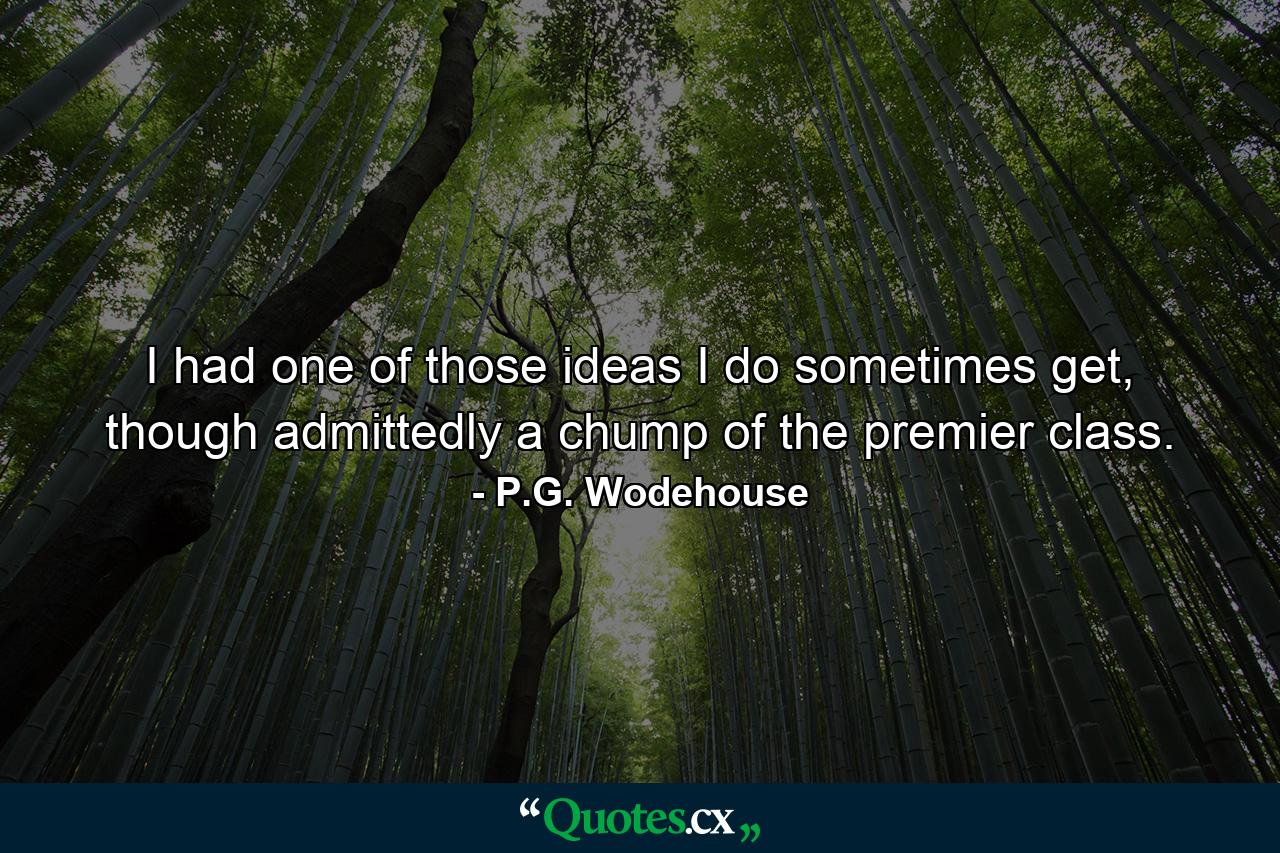 I had one of those ideas I do sometimes get, though admittedly a chump of the premier class. - Quote by P.G. Wodehouse