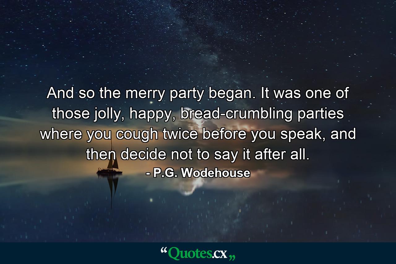 And so the merry party began. It was one of those jolly, happy, bread-crumbling parties where you cough twice before you speak, and then decide not to say it after all. - Quote by P.G. Wodehouse