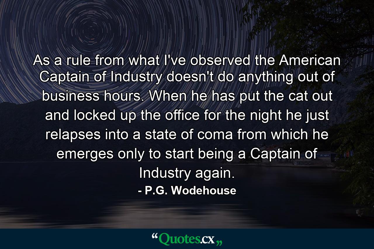 As a rule  from what I've observed  the American Captain of Industry doesn't do anything out of business hours. When he has put the cat out and locked up the office for the night  he just relapses into a state of coma from which he emerges only to start being a Captain of Industry again. - Quote by P.G. Wodehouse