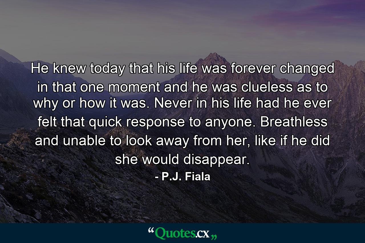 He knew today that his life was forever changed in that one moment and he was clueless as to why or how it was. Never in his life had he ever felt that quick response to anyone. Breathless and unable to look away from her, like if he did she would disappear. - Quote by P.J. Fiala