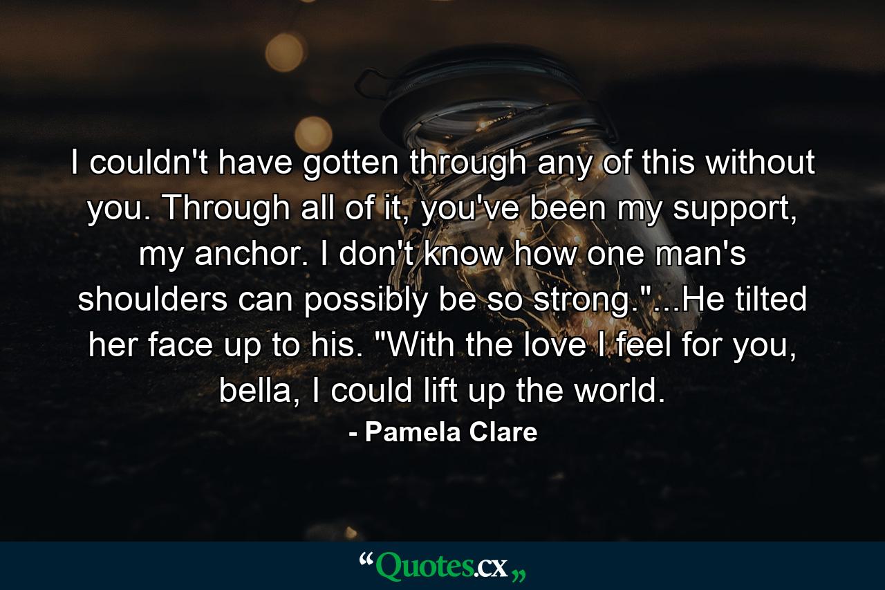 I couldn't have gotten through any of this without you. Through all of it, you've been my support, my anchor. I don't know how one man's shoulders can possibly be so strong.