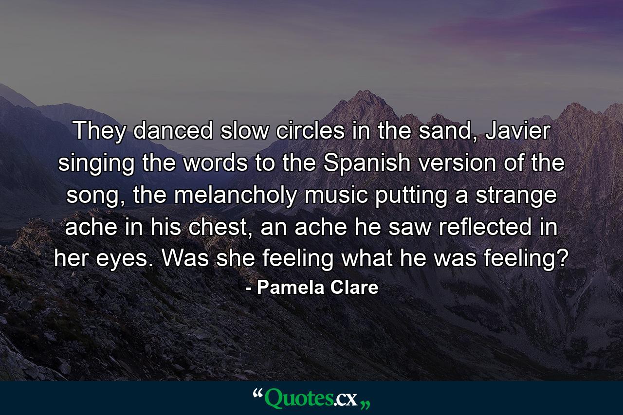 They danced slow circles in the sand, Javier singing the words to the Spanish version of the song, the melancholy music putting a strange ache in his chest, an ache he saw reflected in her eyes. Was she feeling what he was feeling? - Quote by Pamela Clare