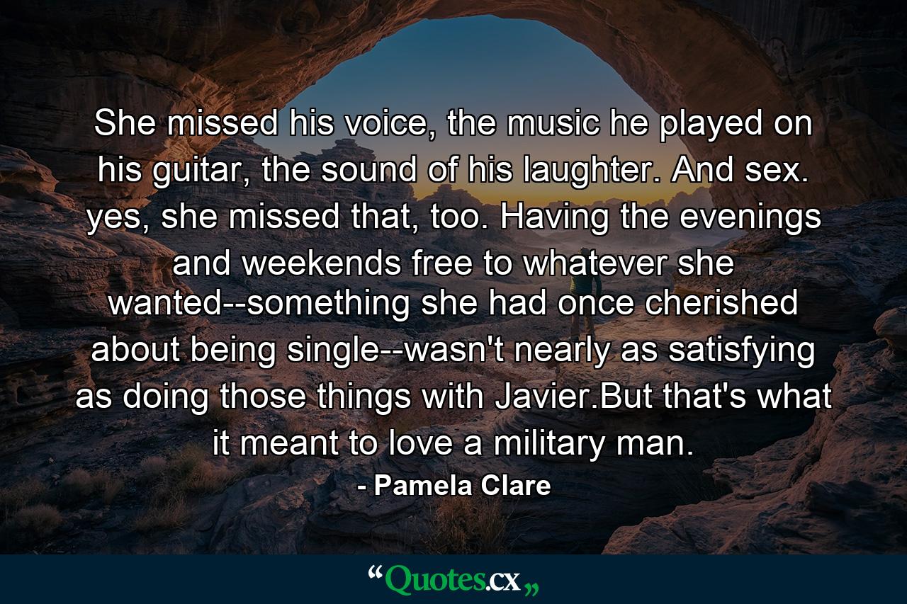 She missed his voice, the music he played on his guitar, the sound of his laughter. And sex. yes, she missed that, too. Having the evenings and weekends free to whatever she wanted--something she had once cherished about being single--wasn't nearly as satisfying as doing those things with Javier.But that's what it meant to love a military man. - Quote by Pamela Clare