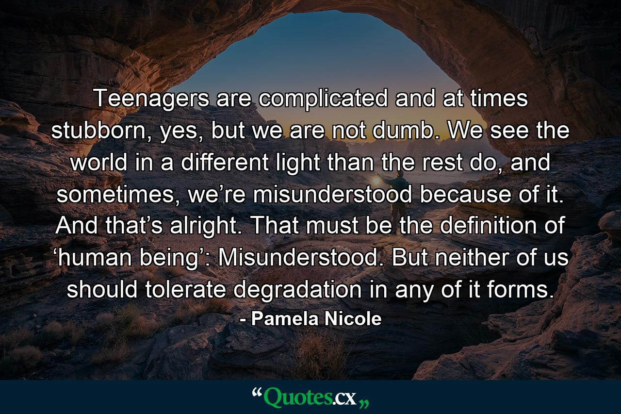 Teenagers are complicated and at times stubborn, yes, but we are not dumb. We see the world in a different light than the rest do, and sometimes, we’re misunderstood because of it. And that’s alright. That must be the definition of ‘human being’: Misunderstood. But neither of us should tolerate degradation in any of it forms. - Quote by Pamela Nicole