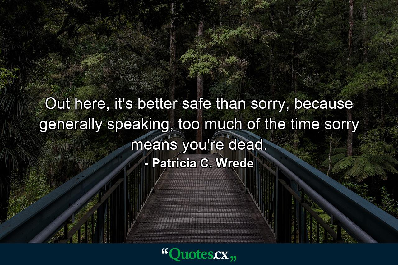 Out here, it's better safe than sorry, because generally speaking, too much of the time sorry means you're dead. - Quote by Patricia C. Wrede