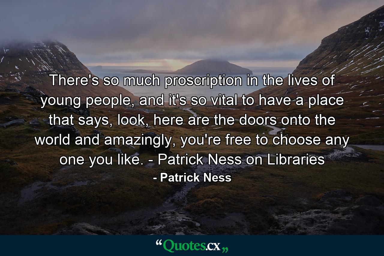 There's so much proscription in the lives of young people, and it's so vital to have a place that says, look, here are the doors onto the world and amazingly, you're free to choose any one you like. - Patrick Ness on Libraries - Quote by Patrick Ness