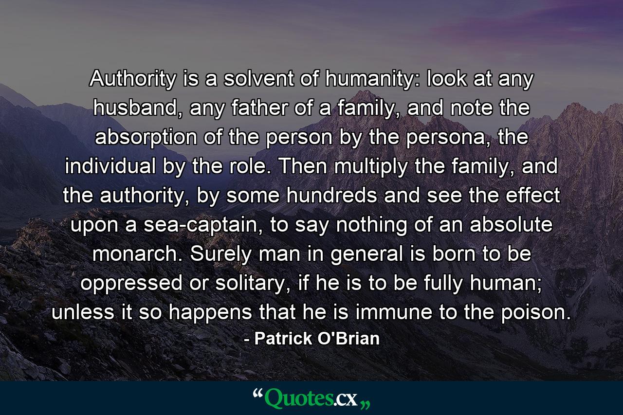 Authority is a solvent of humanity: look at any husband, any father of a family, and note the absorption of the person by the persona, the individual by the role. Then multiply the family, and the authority, by some hundreds and see the effect upon a sea-captain, to say nothing of an absolute monarch. Surely man in general is born to be oppressed or solitary, if he is to be fully human; unless it so happens that he is immune to the poison. - Quote by Patrick O'Brian