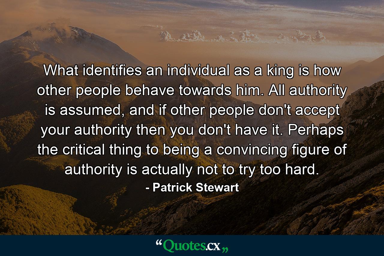 What identifies an individual as a king is how other people behave towards him. All authority is assumed, and if other people don't accept your authority then you don't have it. Perhaps the critical thing to being a convincing figure of authority is actually not to try too hard. - Quote by Patrick Stewart