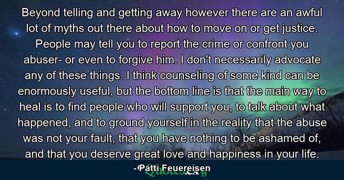 Beyond telling and getting away however there are an awful lot of myths out there about how to move on or get justice. People may tell you to report the crime or confront you abuser- or even to forgive him. I don't necessarily advocate any of these things. I think counseling of some kind can be enormously useful, but the bottom line is that the main way to heal is to find people who will support you, to talk about what happened, and to ground yourself in the reality that the abuse was not your fault, that you have nothing to be ashamed of, and that you deserve great love and happiness in your life. - Quote by Patti Feuereisen