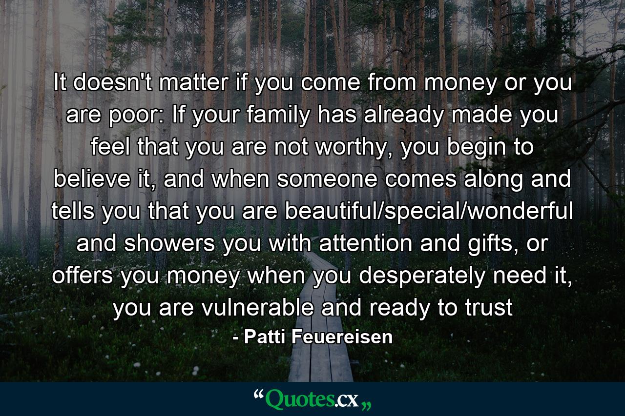 It doesn't matter if you come from money or you are poor: If your family has already made you feel that you are not worthy, you begin to believe it, and when someone comes along and tells you that you are beautiful/special/wonderful and showers you with attention and gifts, or offers you money when you desperately need it, you are vulnerable and ready to trust - Quote by Patti Feuereisen