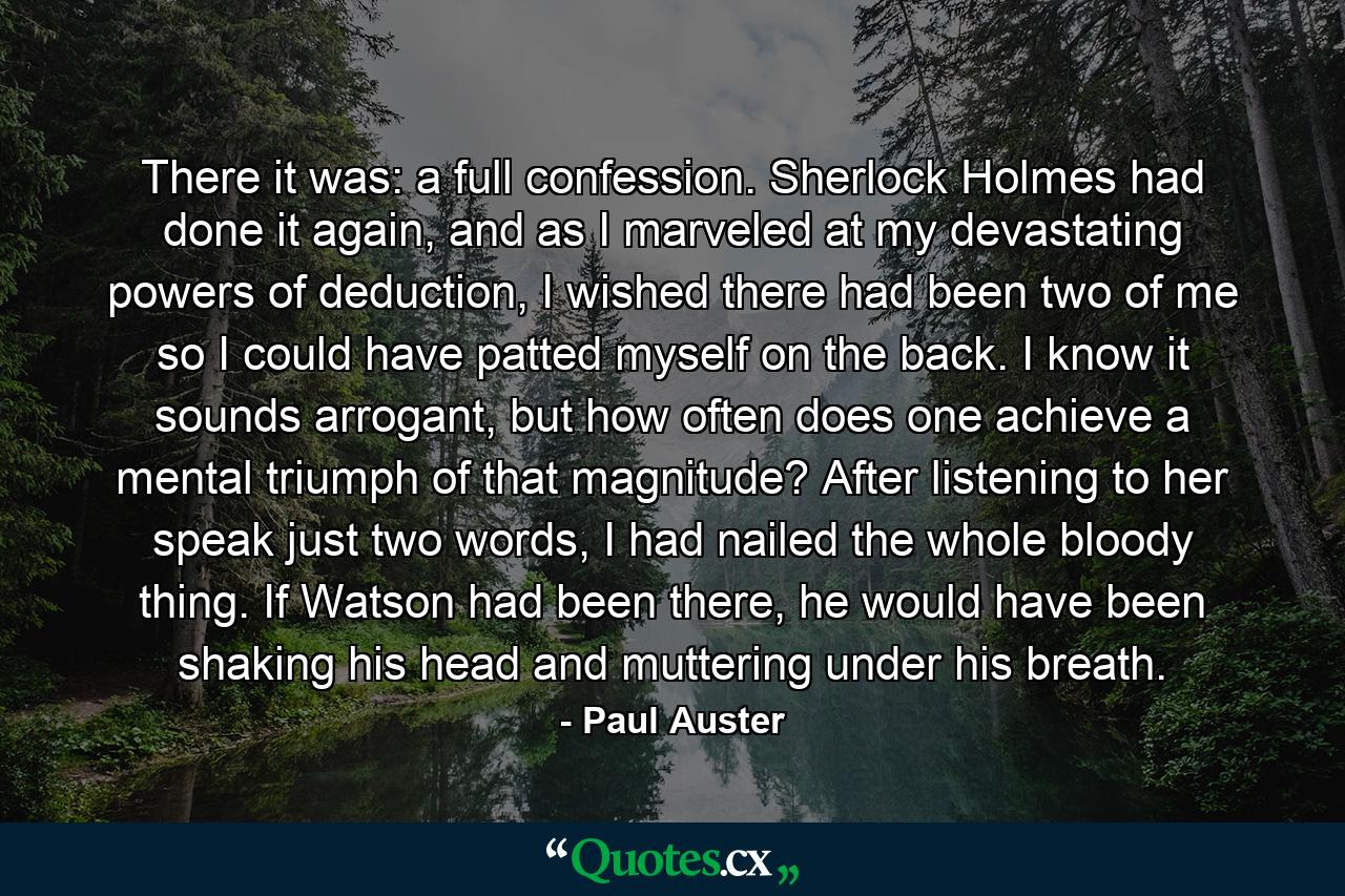 There it was: a full confession. Sherlock Holmes had done it again, and as I marveled at my devastating powers of deduction, I wished there had been two of me so I could have patted myself on the back. I know it sounds arrogant, but how often does one achieve a mental triumph of that magnitude? After listening to her speak just two words, I had nailed the whole bloody thing. If Watson had been there, he would have been shaking his head and muttering under his breath. - Quote by Paul Auster