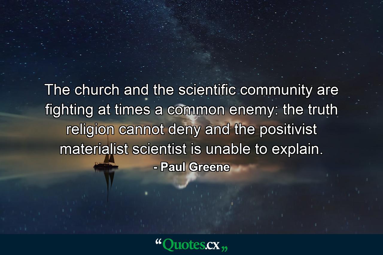 The church and the scientific community are fighting at times a common enemy: the truth religion cannot deny and the positivist materialist scientist is unable to explain. - Quote by Paul Greene