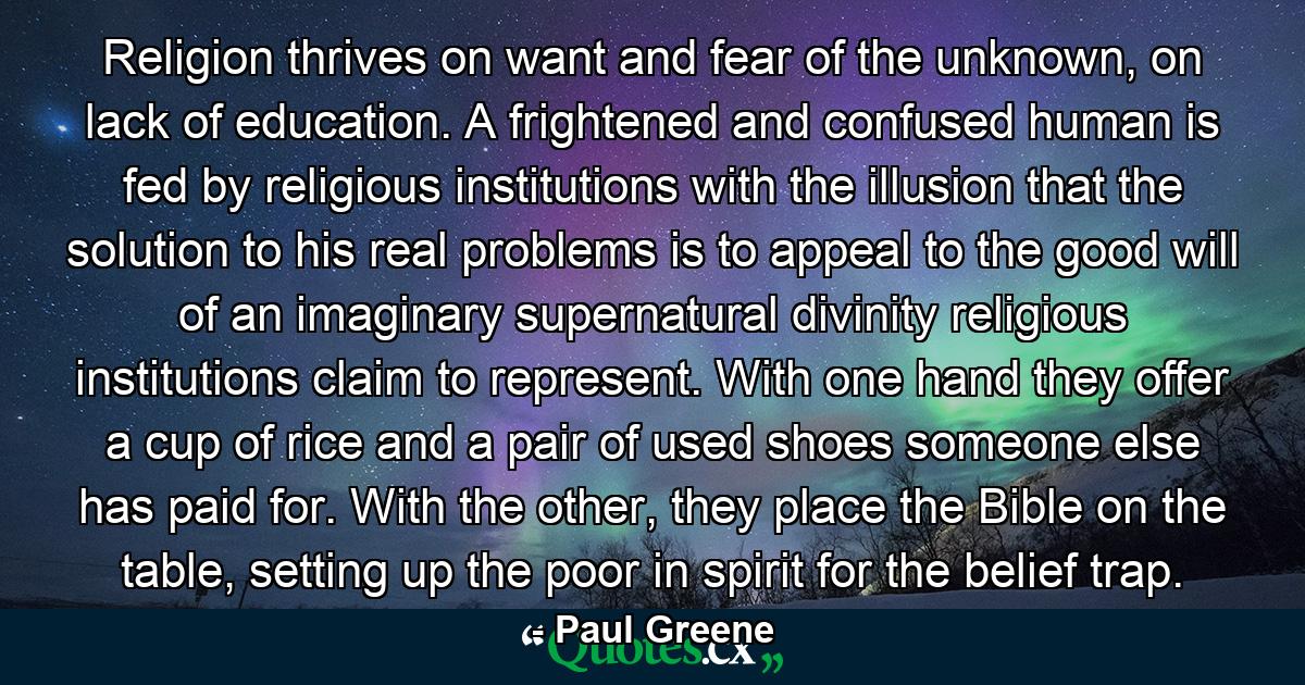 Religion thrives on want and fear of the unknown, on lack of education. A frightened and confused human is fed by religious institutions with the illusion that the solution to his real problems is to appeal to the good will of an imaginary supernatural divinity religious institutions claim to represent. With one hand they offer a cup of rice and a pair of used shoes someone else has paid for. With the other, they place the Bible on the table, setting up the poor in spirit for the belief trap. - Quote by Paul Greene