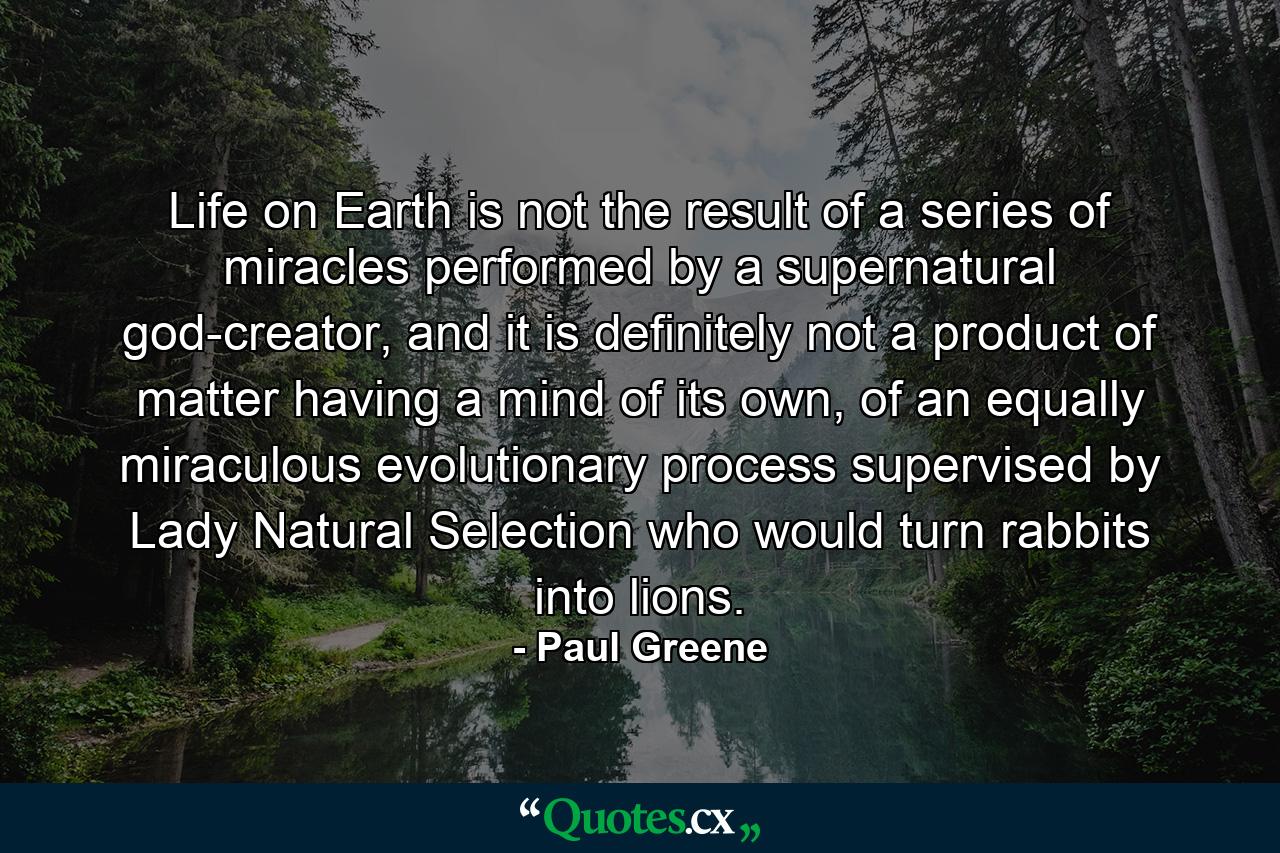 Life on Earth is not the result of a series of miracles performed by a supernatural god-creator, and it is definitely not a product of matter having a mind of its own, of an equally miraculous evolutionary process supervised by Lady Natural Selection who would turn rabbits into lions. - Quote by Paul Greene