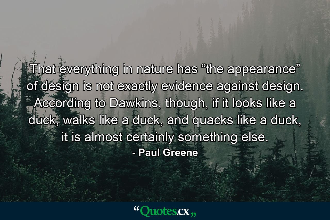 That everything in nature has “the appearance” of design is not exactly evidence against design. According to Dawkins, though, if it looks like a duck, walks like a duck, and quacks like a duck, it is almost certainly something else. - Quote by Paul Greene