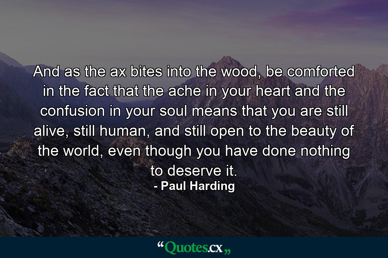 And as the ax bites into the wood, be comforted in the fact that the ache in your heart and the confusion in your soul means that you are still alive, still human, and still open to the beauty of the world, even though you have done nothing to deserve it. - Quote by Paul Harding