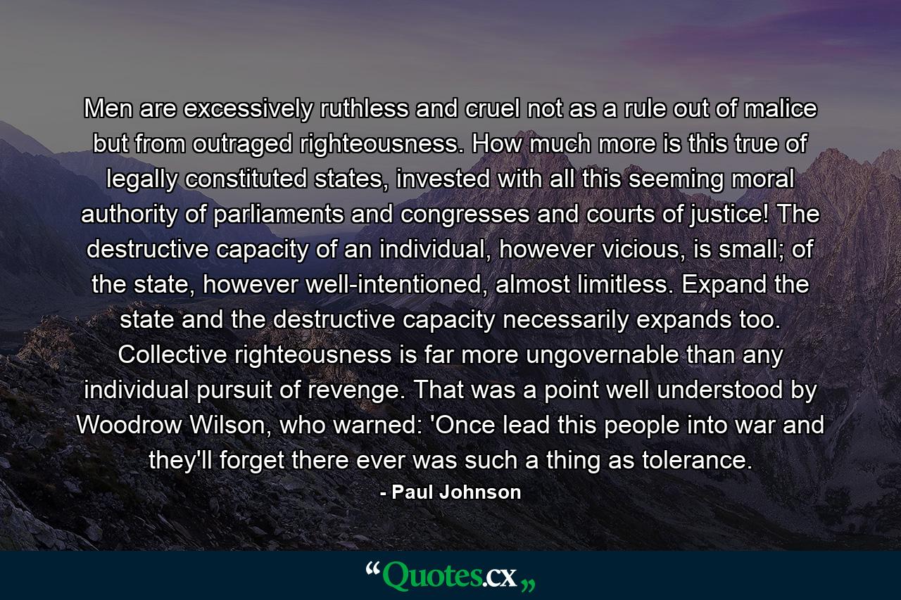 Men are excessively ruthless and cruel not as a rule out of malice but from outraged righteousness. How much more is this true of legally constituted states, invested with all this seeming moral authority of parliaments and congresses and courts of justice! The destructive capacity of an individual, however vicious, is small; of the state, however well-intentioned, almost limitless. Expand the state and the destructive capacity necessarily expands too. Collective righteousness is far more ungovernable than any individual pursuit of revenge. That was a point well understood by Woodrow Wilson, who warned: 'Once lead this people into war and they'll forget there ever was such a thing as tolerance. - Quote by Paul Johnson