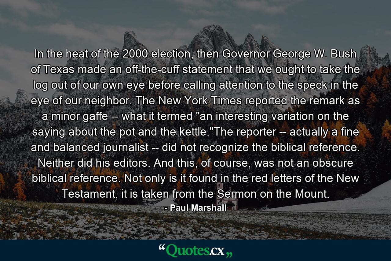 In the heat of the 2000 election, then Governor George W. Bush of Texas made an off-the-cuff statement that we ought to take the log out of our own eye before calling attention to the speck in the eye of our neighbor. The New York Times reported the remark as a minor gaffe -- what it termed 