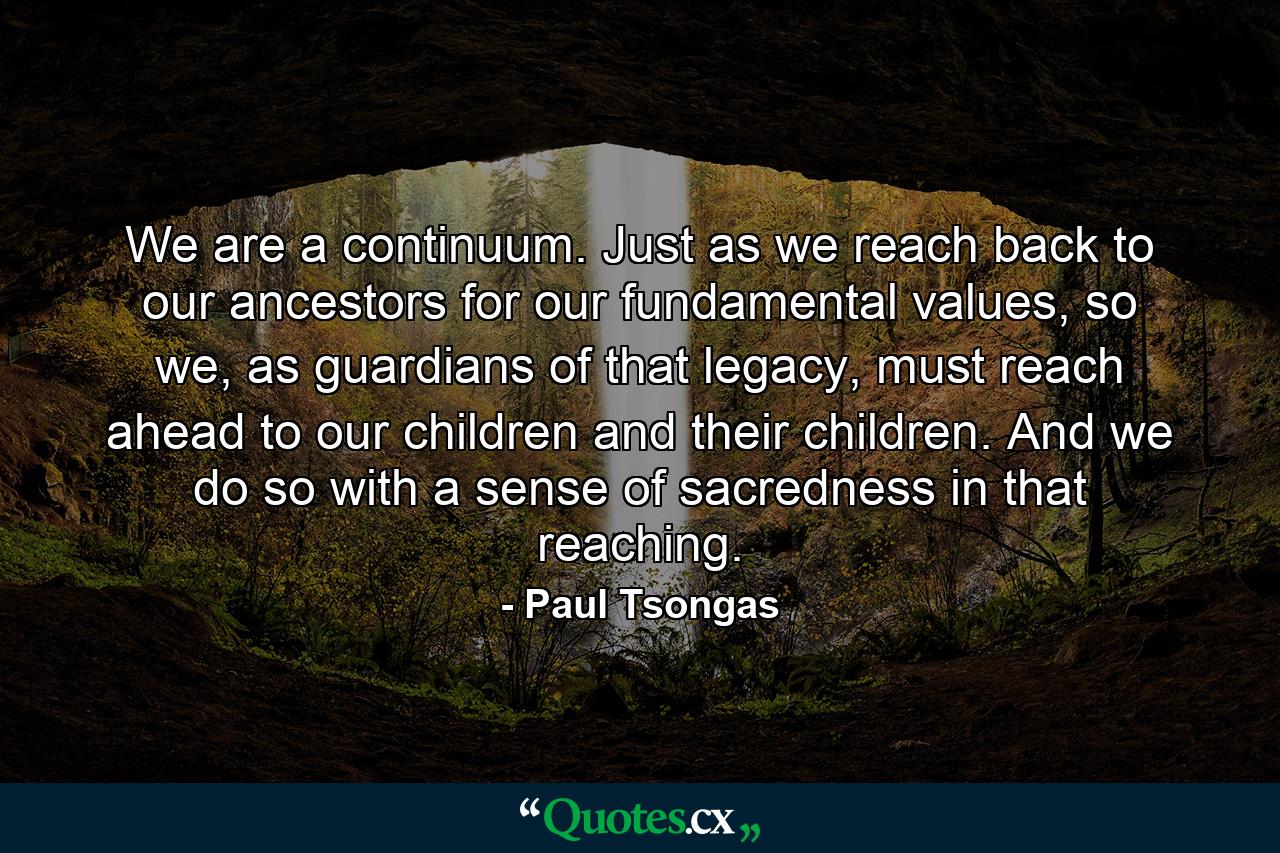 We are a continuum. Just as we reach back to our ancestors for our fundamental values, so we, as guardians of that legacy, must reach ahead to our children and their children. And we do so with a sense of sacredness in that reaching. - Quote by Paul Tsongas