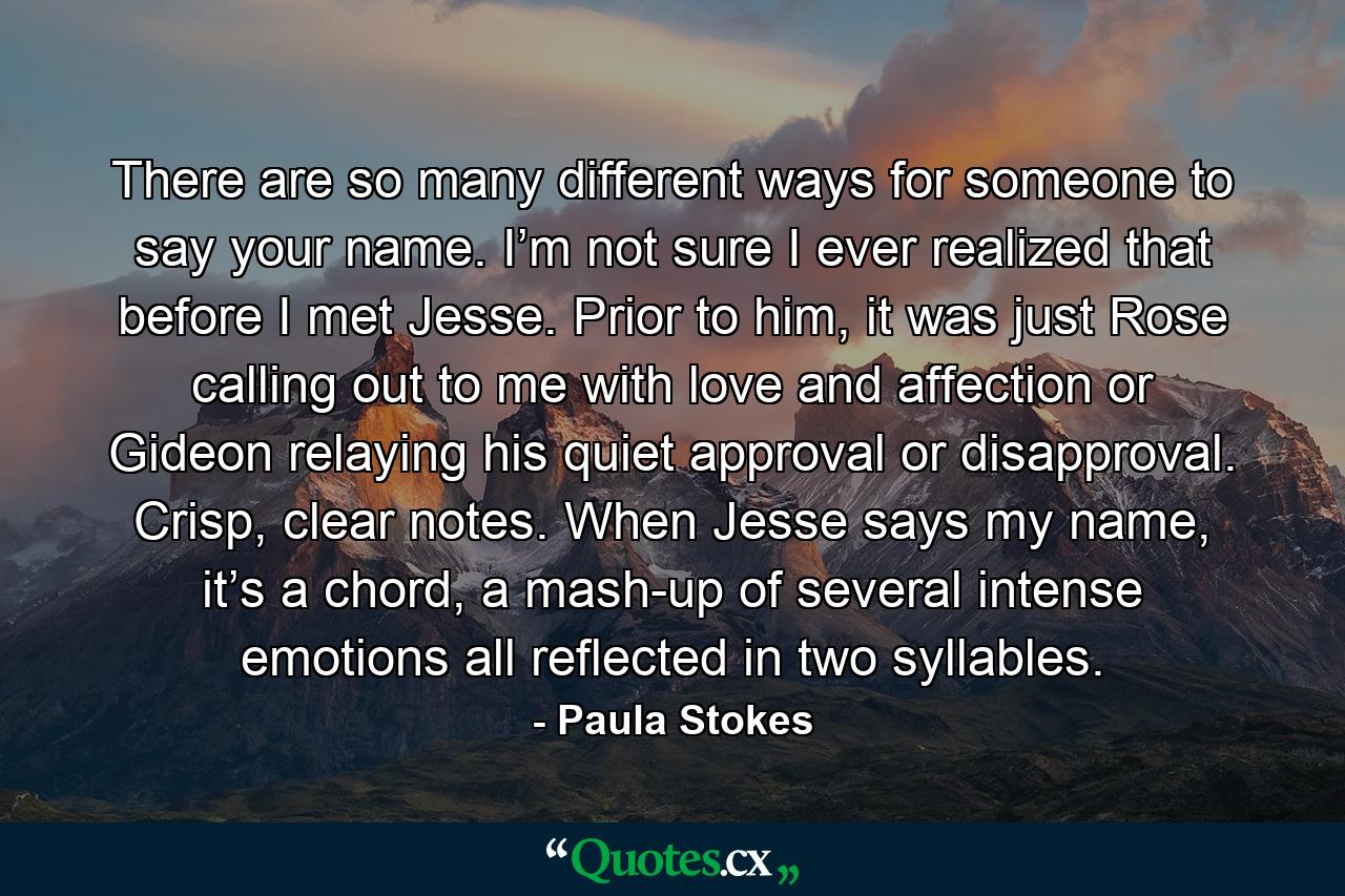 There are so many different ways for someone to say your name. I’m not sure I ever realized that before I met Jesse. Prior to him, it was just Rose calling out to me with love and affection or Gideon relaying his quiet approval or disapproval. Crisp, clear notes. When Jesse says my name, it’s a chord, a mash-up of several intense emotions all reflected in two syllables. - Quote by Paula Stokes