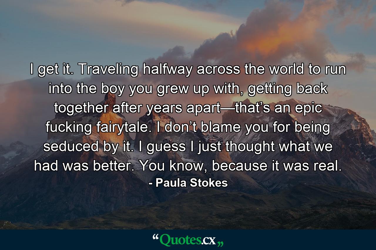 I get it. Traveling halfway across the world to run into the boy you grew up with, getting back together after years apart—that’s an epic fucking fairytale. I don’t blame you for being seduced by it. I guess I just thought what we had was better. You know, because it was real. - Quote by Paula Stokes