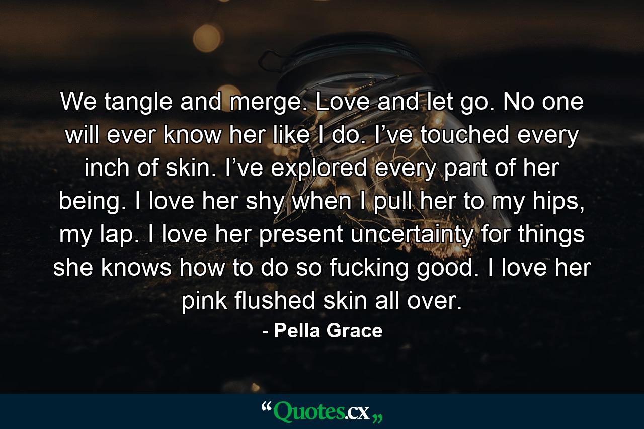 We tangle and merge. Love and let go. No one will ever know her like I do. I’ve touched every inch of skin. I’ve explored every part of her being. I love her shy when I pull her to my hips, my lap. I love her present uncertainty for things she knows how to do so fucking good. I love her pink flushed skin all over. - Quote by Pella Grace