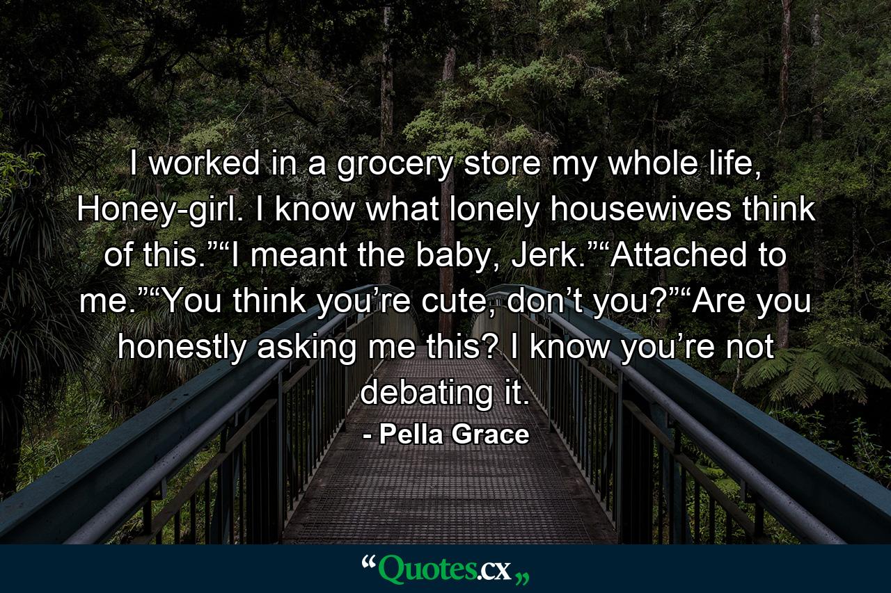 I worked in a grocery store my whole life, Honey-girl. I know what lonely housewives think of this.”“I meant the baby, Jerk.”“Attached to me.”“You think you’re cute, don’t you?”“Are you honestly asking me this? I know you’re not debating it. - Quote by Pella Grace