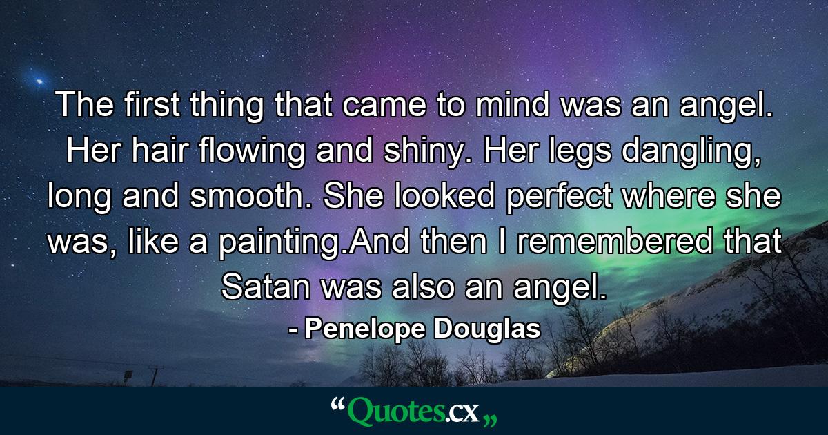 The first thing that came to mind was an angel. Her hair flowing and shiny. Her legs dangling, long and smooth. She looked perfect where she was, like a painting.And then I remembered that Satan was also an angel. - Quote by Penelope Douglas