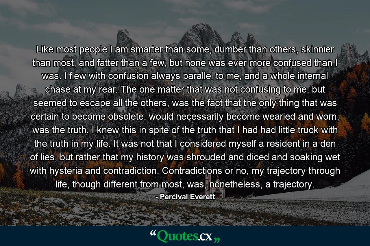 Like most people I am smarter than some, dumber than others, skinnier than most, and fatter than a few, but none was ever more confused than I was. I flew with confusion always parallel to me, and a whole internal chase at my rear. The one matter that was not confusing to me, but seemed to escape all the others, was the fact that the only thing that was certain to become obsolete, would necessarily become wearied and worn, was the truth. I knew this in spite of the truth that I had had little truck with the truth in my life. It was not that I considered myself a resident in a den of lies, but rather that my history was shrouded and diced and soaking wet with hysteria and contradiction. Contradictions or no, my trajectory through life, though different from most, was, nonetheless, a trajectory. - Quote by Percival Everett