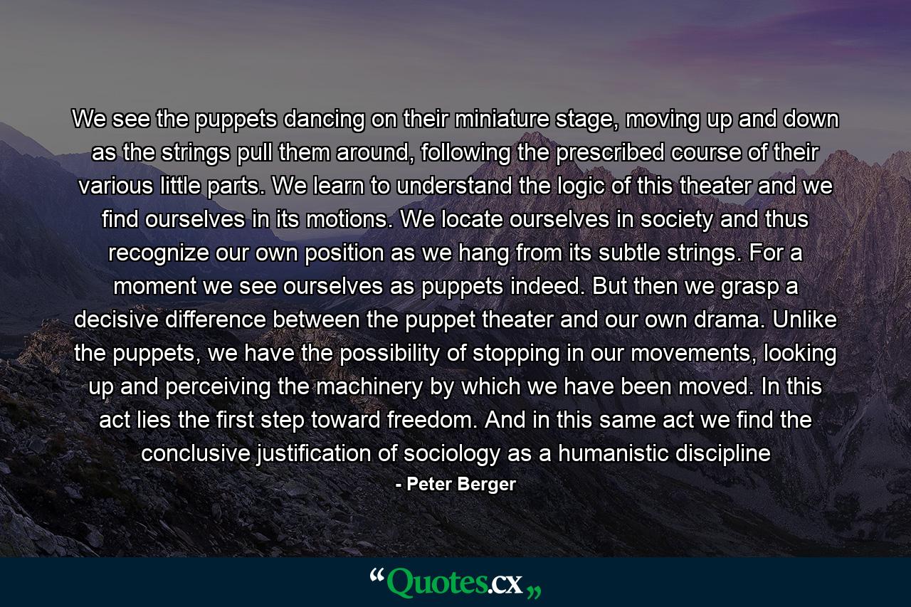 We see the puppets dancing on their miniature stage, moving up and down as the strings pull them around, following the prescribed course of their various little parts. We learn to understand the logic of this theater and we find ourselves in its motions. We locate ourselves in society and thus recognize our own position as we hang from its subtle strings. For a moment we see ourselves as puppets indeed. But then we grasp a decisive difference between the puppet theater and our own drama. Unlike the puppets, we have the possibility of stopping in our movements, looking up and perceiving the machinery by which we have been moved. In this act lies the first step toward freedom. And in this same act we find the conclusive justification of sociology as a humanistic discipline - Quote by Peter Berger