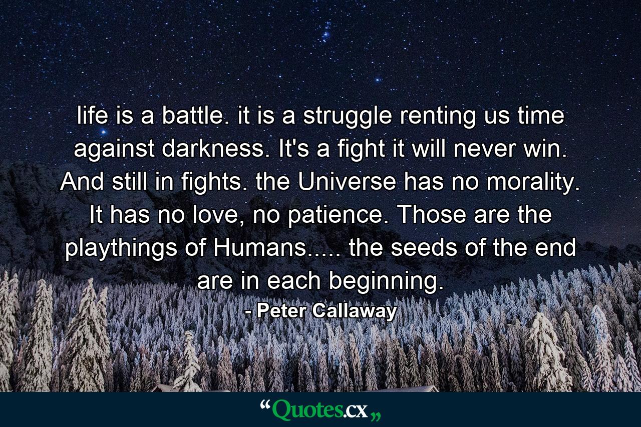 life is a battle. it is a struggle renting us time against darkness. It's a fight it will never win. And still in fights. the Universe has no morality. It has no love, no patience. Those are the playthings of Humans..... the seeds of the end are in each beginning. - Quote by Peter Callaway