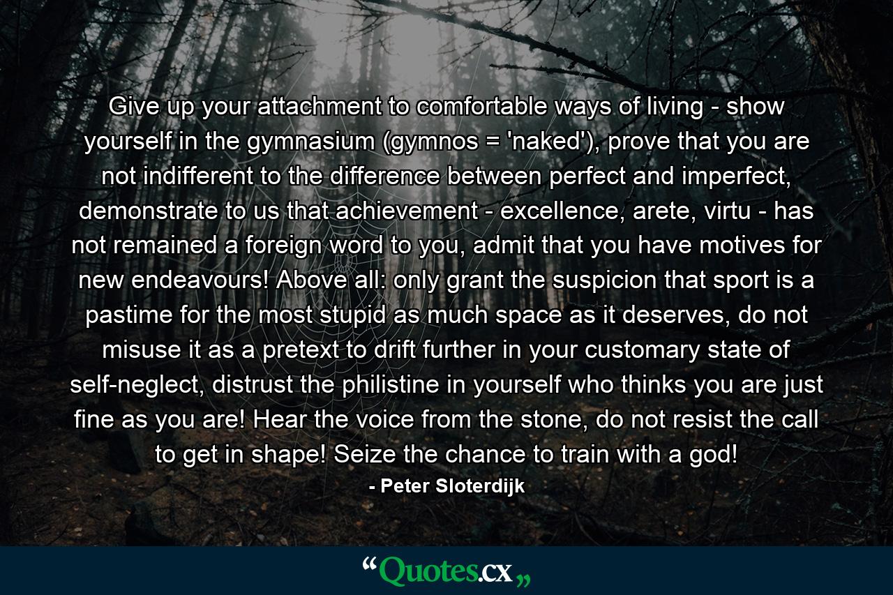 Give up your attachment to comfortable ways of living - show yourself in the gymnasium (gymnos = 'naked'), prove that you are not indifferent to the difference between perfect and imperfect, demonstrate to us that achievement - excellence, arete, virtu - has not remained a foreign word to you, admit that you have motives for new endeavours! Above all: only grant the suspicion that sport is a pastime for the most stupid as much space as it deserves, do not misuse it as a pretext to drift further in your customary state of self-neglect, distrust the philistine in yourself who thinks you are just fine as you are! Hear the voice from the stone, do not resist the call to get in shape! Seize the chance to train with a god! - Quote by Peter Sloterdijk