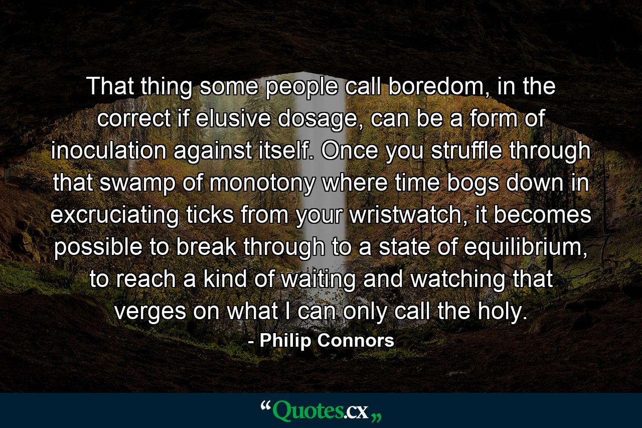 That thing some people call boredom, in the correct if elusive dosage, can be a form of inoculation against itself. Once you struffle through that swamp of monotony where time bogs down in excruciating ticks from your wristwatch, it becomes possible to break through to a state of equilibrium, to reach a kind of waiting and watching that verges on what I can only call the holy. - Quote by Philip Connors