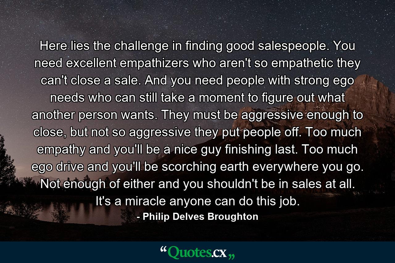 Here lies the challenge in finding good salespeople. You need excellent empathizers who aren't so empathetic they can't close a sale. And you need people with strong ego needs who can still take a moment to figure out what another person wants. They must be aggressive enough to close, but not so aggressive they put people off. Too much empathy and you'll be a nice guy finishing last. Too much ego drive and you'll be scorching earth everywhere you go. Not enough of either and you shouldn't be in sales at all. It's a miracle anyone can do this job. - Quote by Philip Delves Broughton