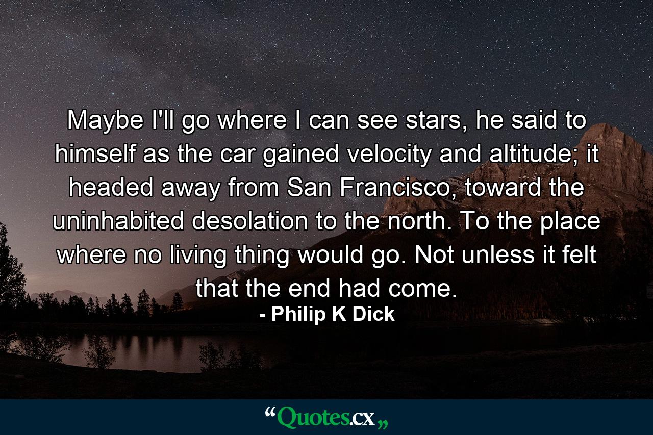 Maybe I'll go where I can see stars, he said to himself as the car gained velocity and altitude; it headed away from San Francisco, toward the uninhabited desolation to the north. To the place where no living thing would go. Not unless it felt that the end had come. - Quote by Philip K Dick