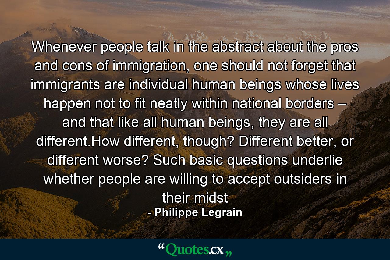 Whenever people talk in the abstract about the pros and cons of immigration, one should not forget that immigrants are individual human beings whose lives happen not to fit neatly within national borders – and that like all human beings, they are all different.How different, though? Different better, or different worse? Such basic questions underlie whether people are willing to accept outsiders in their midst - Quote by Philippe Legrain