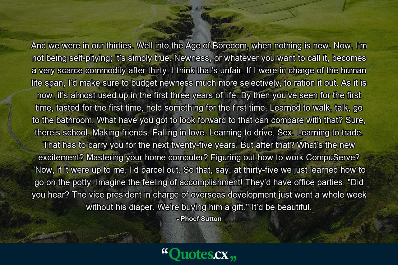 And we were in our thirties. Well into the Age of Boredom, when nothing is new. Now, I’m not being self-pitying; it’s simply true. Newness, or whatever you want to call it, becomes a very scarce commodity after thirty. I think that’s unfair. If I were in charge of the human life span, I’d make sure to budget newness much more selectively, to ration it out. As it is now, it’s almost used up in the first three years of life. By then you’ve seen for the first time, tasted for the first time, held something for the first time. Learned to walk, talk, go to the bathroom. What have you got to look forward to that can compare with that? Sure, there’s school. Making friends. Falling in love. Learning to drive. Sex. Learning to trade. That has to carry you for the next twenty-five years. But after that? What’s the new excitement? Mastering your home computer? Figuring out how to work CompuServe? “Now, if it were up to me, I’d parcel out. So that, say, at thirty-five we just learned how to go on the potty. Imagine the feeling of accomplishment! They’d have office parties. 