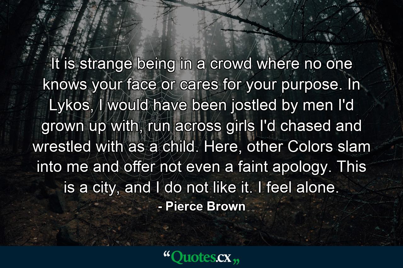 It is strange being in a crowd where no one knows your face or cares for your purpose. In Lykos, I would have been jostled by men I'd grown up with, run across girls I'd chased and wrestled with as a child. Here, other Colors slam into me and offer not even a faint apology. This is a city, and I do not like it. I feel alone. - Quote by Pierce Brown