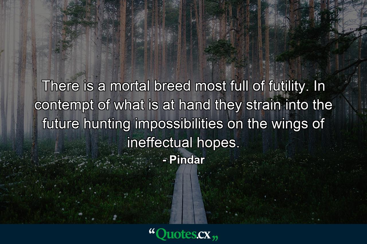 There is a mortal breed most full of futility. In contempt of what is at hand  they strain into the future  hunting impossibilities on the wings of ineffectual hopes. - Quote by Pindar