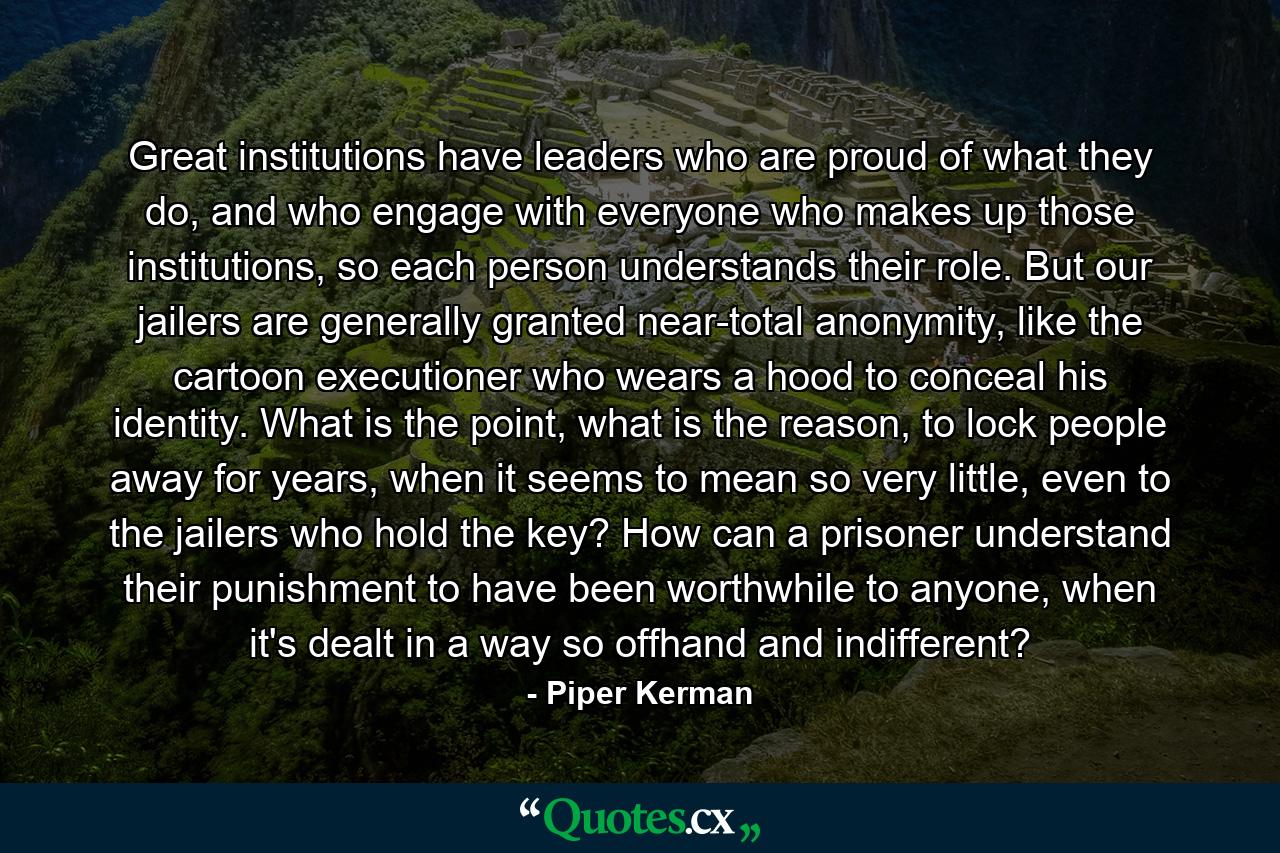 Great institutions have leaders who are proud of what they do, and who engage with everyone who makes up those institutions, so each person understands their role. But our jailers are generally granted near-total anonymity, like the cartoon executioner who wears a hood to conceal his identity. What is the point, what is the reason, to lock people away for years, when it seems to mean so very little, even to the jailers who hold the key? How can a prisoner understand their punishment to have been worthwhile to anyone, when it's dealt in a way so offhand and indifferent? - Quote by Piper Kerman