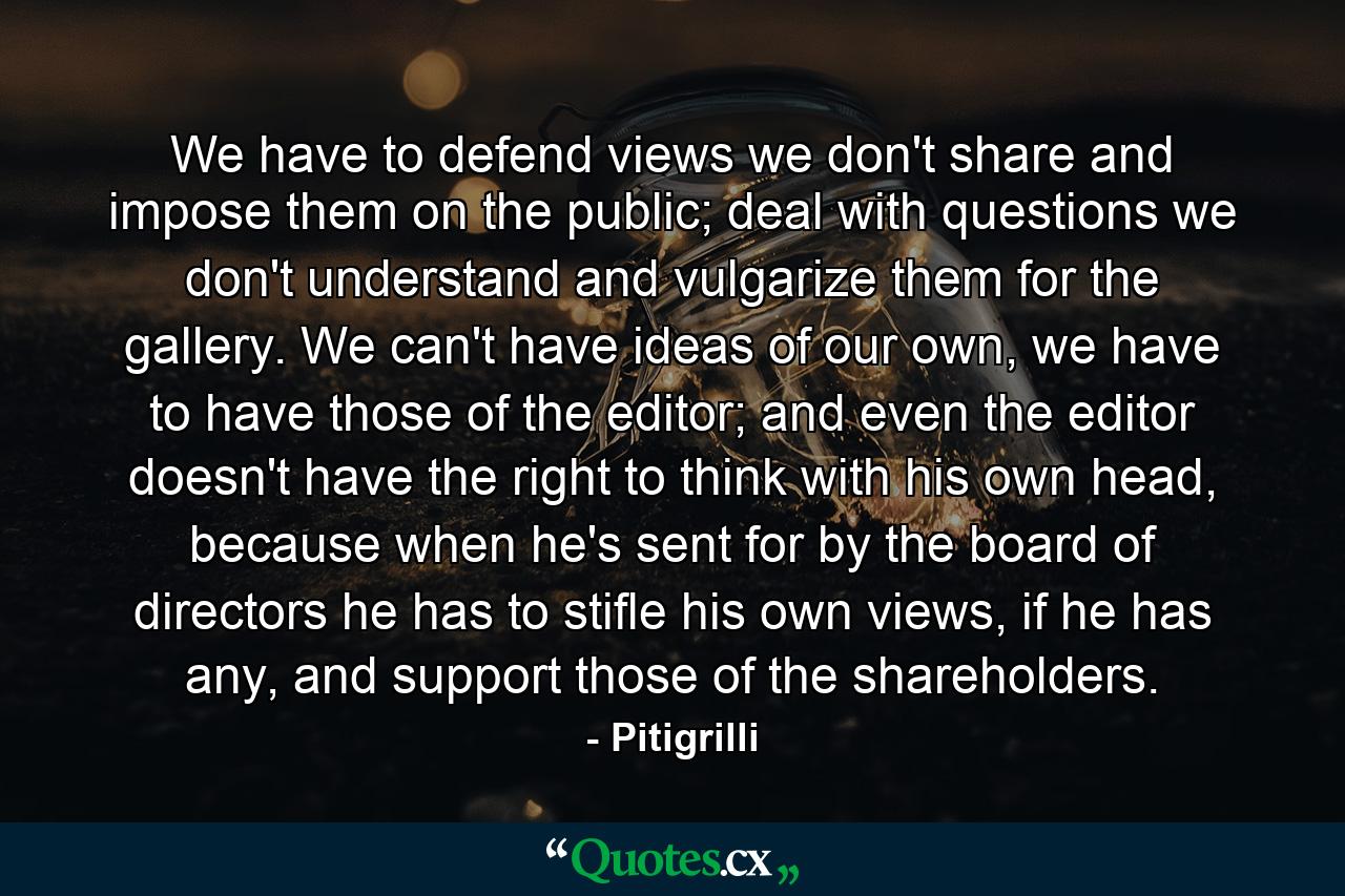 We have to defend views we don't share and impose them on the public; deal with questions we don't understand and vulgarize them for the gallery. We can't have ideas of our own, we have to have those of the editor; and even the editor doesn't have the right to think with his own head, because when he's sent for by the board of directors he has to stifle his own views, if he has any, and support those of the shareholders. - Quote by Pitigrilli