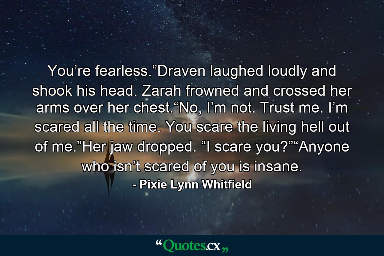 You’re fearless.”Draven laughed loudly and shook his head. Zarah frowned and crossed her arms over her chest.“No, I’m not. Trust me. I’m scared all the time. You scare the living hell out of me.”Her jaw dropped. “I scare you?”“Anyone who isn’t scared of you is insane. - Quote by Pixie Lynn Whitfield