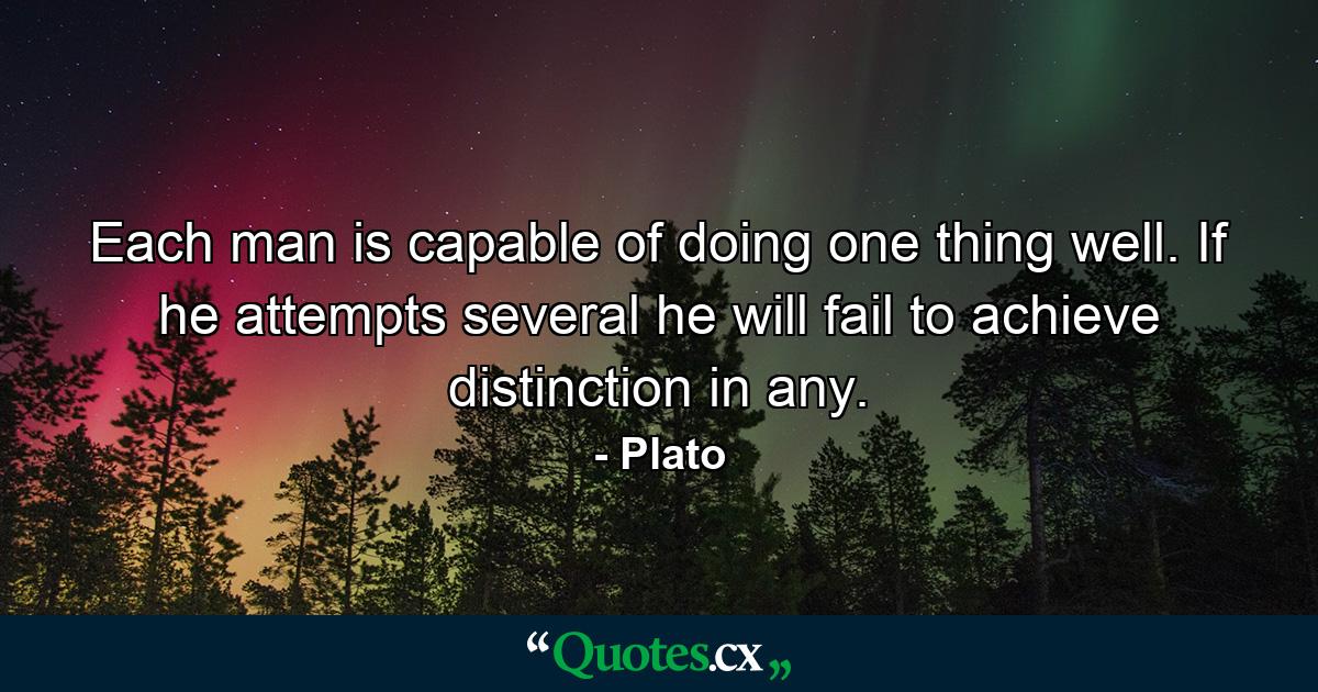 Each man is capable of doing one thing well. If he attempts several  he will fail to achieve distinction in any. - Quote by Plato