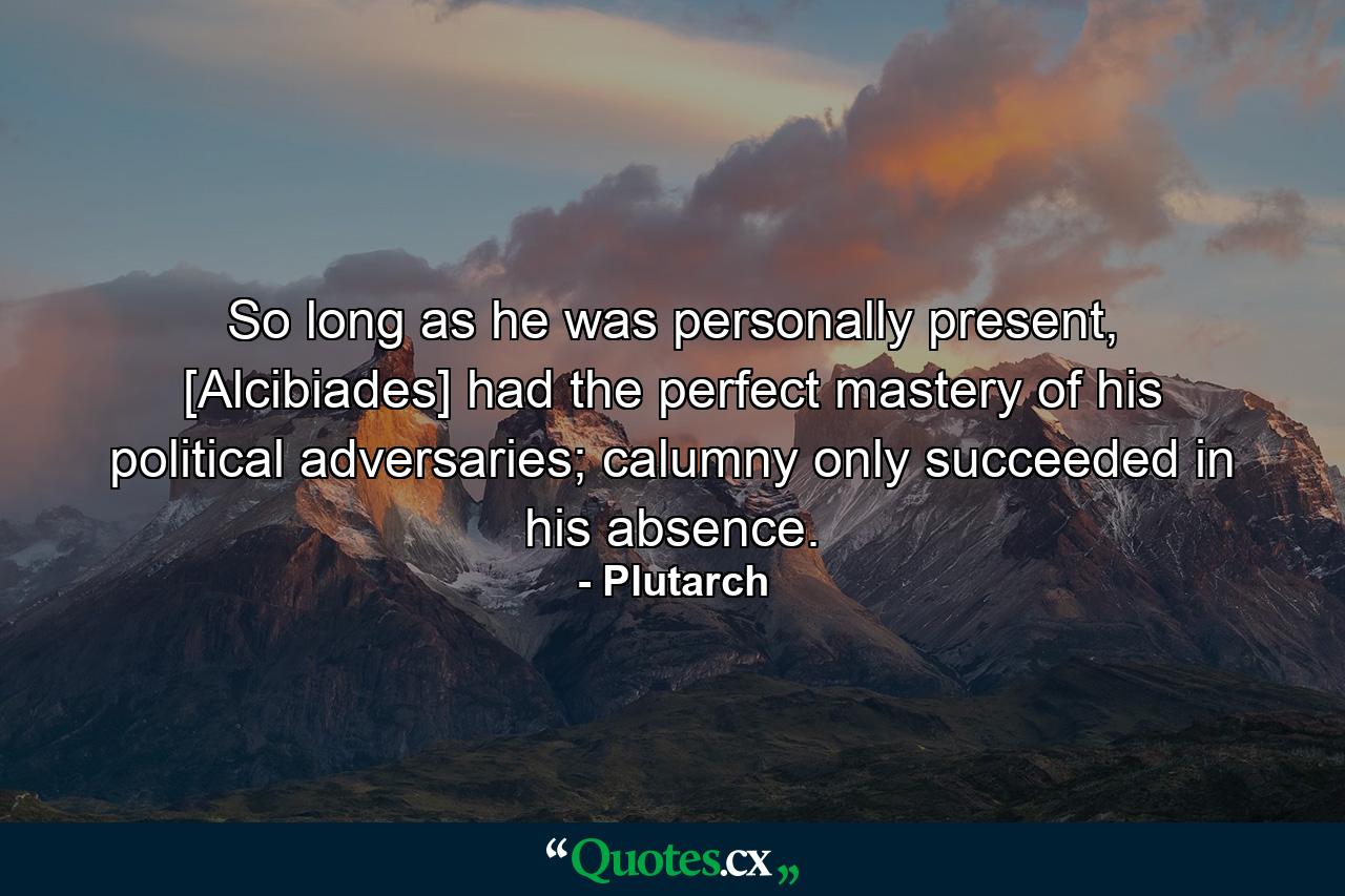 So long as he was personally present, [Alcibiades] had the perfect mastery of his political adversaries; calumny only succeeded in his absence. - Quote by Plutarch