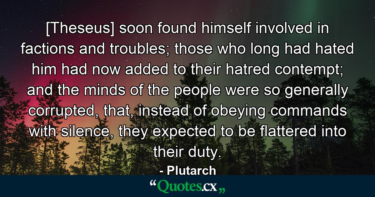 [Theseus] soon found himself involved in factions and troubles; those who long had hated him had now added to their hatred contempt; and the minds of the people were so generally corrupted, that, instead of obeying commands with silence, they expected to be flattered into their duty. - Quote by Plutarch