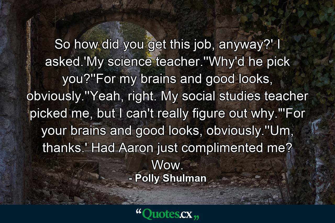 So how did you get this job, anyway?' I asked.'My science teacher.''Why'd he pick you?''For my brains and good looks, obviously.''Yeah, right. My social studies teacher picked me, but I can't really figure out why.